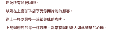 かつて日本に存在していた独特の喫茶文化。そこでは大人達が、豊かな時間をゆっくりと味わっていました。この古き良き日本の喫茶文化を大切にすると共に1933年の創業以来培ってきたコーヒーへのこだわりと技術で本当に美味しいコーヒーをご提供し、懐かしく温かな珈琲店として現在に進化させたのが上島珈琲店です。